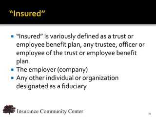    “Insured” is variously defined as a trust or
    employee benefit plan, any trustee, officer or
    employee of the trust or employee benefit
    plan
   The employer (company)
   Any other individual or organization
    designated as a fiduciary


                               www.InsuranceCommunityUniversity.com
                                                                 36
 