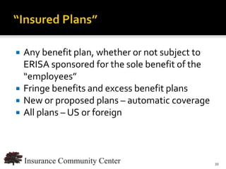    Any benefit plan, whether or not subject to
    ERISA sponsored for the sole benefit of the
    “employees”
   Fringe benefits and excess benefit plans
   New or proposed plans – automatic coverage
   All plans – US or foreign



                             www.InsuranceCommunityUniversity.com
                                                               39
 