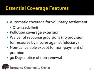    Automatic coverage for voluntary settlement
     Often a sub-limit
   Pollution coverage extension
   Waiver of recourse provisions (no provision
    for recourse by insurer against fiduciary)
   Non-cancelable except for non-payment of
    premium
   90 Days notice of non-renewal

                               www.InsuranceCommunityUniversity.com
                                                                 43
 