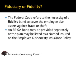    The Federal Code refers to the necessity of a
    fidelity bond to cover the employee plan
    assets against fraud or theft
   An ERISA Bond may be provided separately
    or the plan may be listed as a Named Insured
    on the Employee Dishonesty Insurance Policy



                              www.InsuranceCommunityUniversity.com
 