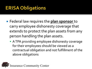    Federal law requires the plan sponsor to
    carry employee dishonesty coverage that
    extends to protect the plan assets from any
    person handling the plan assets.
     A TPA providing employee dishonesty coverage
     for their employees should be viewed as a
     contractual obligation and not fulfillment of the
     above obligations


                                  www.InsuranceCommunityUniversity.com
 