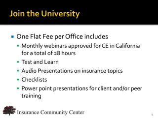    One Flat Fee per Office includes
     Monthly webinars approved for CE in California
        for a total of 28 hours
       Test and Learn
       Audio Presentations on insurance topics
       Checklists
       Power point presentations for client and/or peer
        training

                                     www.InsuranceCommunityUniversity.com
                                                                        5
 