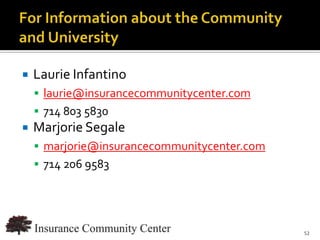    Laurie Infantino
     laurie@insurancecommunitycenter.com
     714 803 5830
   Marjorie Segale
     marjorie@insurancecommunitycenter.com
     714 206 9583




                               www.InsuranceCommunityUniversity.com
                                                                 52
 