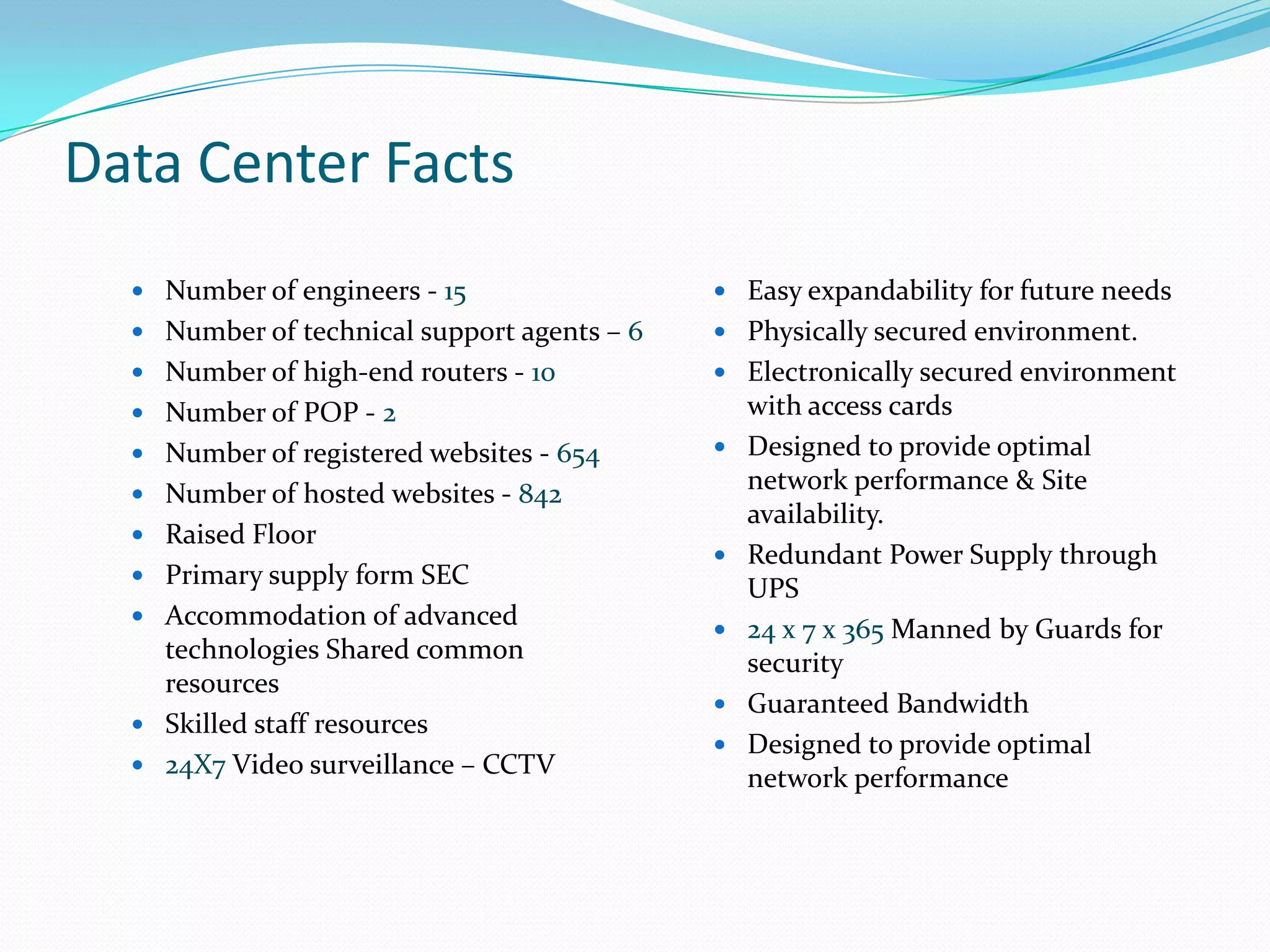 Data Center Facts
   Number of engineers - 15                  Easy expandability for future needs
   Number of technical support agents – 6    Physically secured environment.
   Number of high-end routers - 10           Electronically secured environment
   Number of POP - 2                            with access cards
   Number of registered websites - 654         Designed to provide optimal
   Number of hosted websites - 842
                                                 network performance & Site
                                                 availability.
   Raised Floor
                                                Redundant Power Supply through
   Primary supply form SEC
                                                 UPS
   Accommodation of advanced
                                                24 x 7 x 365 Manned by Guards for
    technologies Shared common                   security
    resources
                                                Guaranteed Bandwidth
   Skilled staff resources
                                                Designed to provide optimal
   24X7 Video surveillance – CCTV
                                                 network performance
 