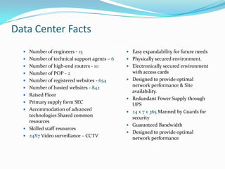 Data Center Facts
   Number of engineers - 15                  Easy expandability for future needs
   Number of technical support agents – 6    Physically secured environment.
   Number of high-end routers - 10           Electronically secured environment
   Number of POP - 2                            with access cards
   Number of registered websites - 654         Designed to provide optimal
   Number of hosted websites - 842
                                                 network performance & Site
                                                 availability.
   Raised Floor
                                                Redundant Power Supply through
   Primary supply form SEC
                                                 UPS
   Accommodation of advanced
                                                24 x 7 x 365 Manned by Guards for
    technologies Shared common                   security
    resources
                                                Guaranteed Bandwidth
   Skilled staff resources
                                                Designed to provide optimal
   24X7 Video surveillance – CCTV
                                                 network performance
 