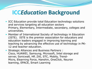 ICCEducation Background
 ICC Education provide total Education technology solutions
  and services targeting all education sectors
  Primary, Elementary, Intermediate, secondary, colleges and
  universities.
 Member of International Society of technology in Education
  (ISTE). ISTE is the premier association for educators and
  education leaders engaged in improving learning and
  teaching by advancing the effective use of technology in PK-
  12 and teacher education.
 Strategic Alliances and Business Partners :
  Cisco, HUAWEI, Samsung, Microsoft, Intel storage and
  server, Sonicwall, HP, ZAI, STC, Mobily, Trend-
  Micro, Elearning Force, Hanshin, OneClick, Neuron
  learning, EPACE, Smart Learning
 
