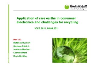 Application of rare earths in consumer
   electronics and challenges for recycling
                    ICCE 2011, 08.09.2011



Ran Liu
Matthias Buchert
Stefanie Dittrich
Andreas Manhart
Cornelia Merz
Doris Schüler
 