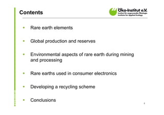 Contents

    Rare earth elements

    Global production and reserves

    Environmental aspects of rare earth during mining
     and processing

    Rare earths used in consumer electronics

    Developing a recycling scheme

    Conclusions                                         2
 