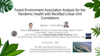 Forest Environment Association Analysis for the
Pandemic Health with Rectified Linear Unit
Correlations
Speaker：Li Shen Wang
Authors: Hong Wei Shi, Institute for Industrial Technology Research, China
Li Shen Wang*, Suqian University, China
Jiamin Moran Huang, Nanjing Kangbo iHealth Academy, China
Jun Steed Huang, Information and Bio-chemistry Engineering, VisionX LLC, USA
January 8-12，2022
The 28th International Conference on
Computational & Experimental Engineering and
Sciences (ICCES2022) will be held online in Dubai
 