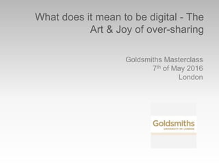 What does it mean to be digital - The
Art & Joy of over-sharing
Goldsmiths Masterclass
7th of May 2016
London
 
