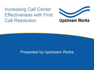 Increasing Call Center
Effectiveness with First
Call Resolution
Presented by Upstream Works
 