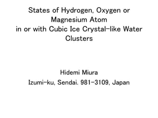States of Hydrogen, Oxygen or
Magnesium Atom  
in or with Cubic Ice Crystal-like Water
Clusters	
Hidemi Miura	
Izumi-ku, Sendai. 981-3109, Japan	
 