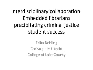 Interdisciplinary collaboration:
Embedded librarians
precipitating criminal justice
student success
Erika Behling
Christopher Utecht
College of Lake County

 