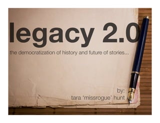 legacy 2.0
the democratization of history and future of stories...




                                              by:
                            tara ‘missrogue’ hunt
 