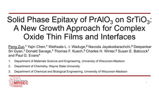 Solid Phase Epitaxy of PrAlO3 on SrTiO3:
A New Growth Approach for Complex
Oxide Thin Films and Interfaces
Peng Zuo,1 Yajin Chen,1 Wathsala L. I. Waduge,2 Navoda Jayakodiarachchi,2 Deepankar
Sri Gyan,1 Donald Savage,1 Thomas F. Kuech,3 Charles H. Winter,2 Susan E. Babcock1
and Paul G. Evans1
1. Department of Materials Science and Engineering, University of Wisconsin-Madison
2. Department of Chemistry, Wayne State University
3. Department of Chemical and Biological Engineering, University of Wisconsin-Madison
1
 