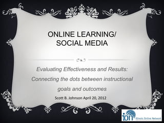 ONLINE LEARNING/
        SOCIAL MEDIA


  Evaluating Effectiveness and Results:
Connecting the dots between instructional
          goals and outcomes
         Scott B. Johnson April 20, 2012
 