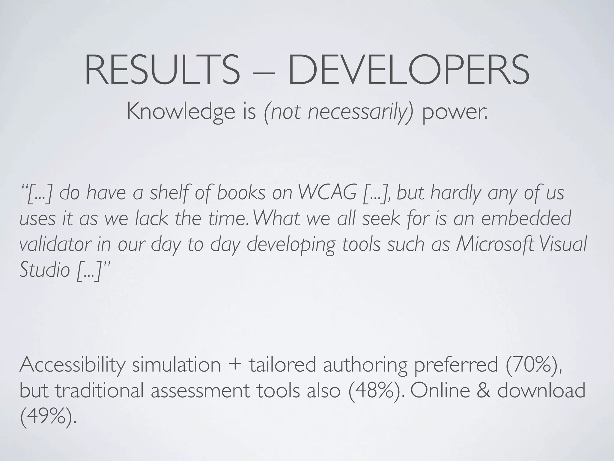 RESULTS – DEVELOPERS
             Knowledge is (not necessarily) power.


“[...] do have a shelf of books on WCAG [...], but hardly any of us
uses it as we lack the time. What we all seek for is an embedded
validator in our day to day developing tools such as Microsoft Visual
Studio [...]”



Accessibility simulation + tailored authoring preferred (70%),
but traditional assessment tools also (48%). Online & download
(49%).
 