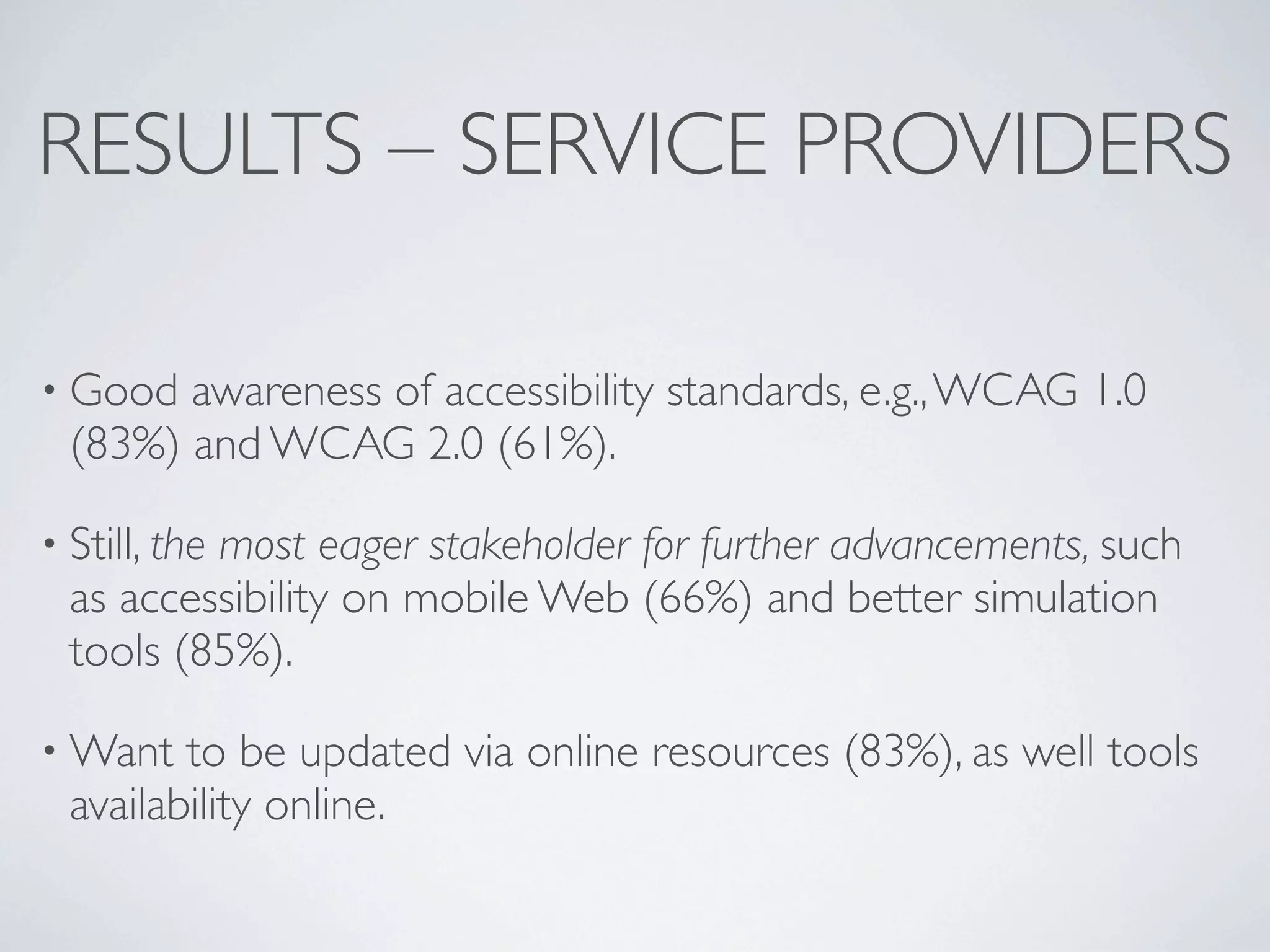 RESULTS – SERVICE PROVIDERS

• Good  awareness of accessibility standards, e.g., WCAG 1.0
  (83%) and WCAG 2.0 (61%).

• Still, the
          most eager stakeholder for further advancements, such
  as accessibility on mobile Web (66%) and better simulation
  tools (85%).

• Want   to be updated via online resources (83%), as well tools
  availability online.
 