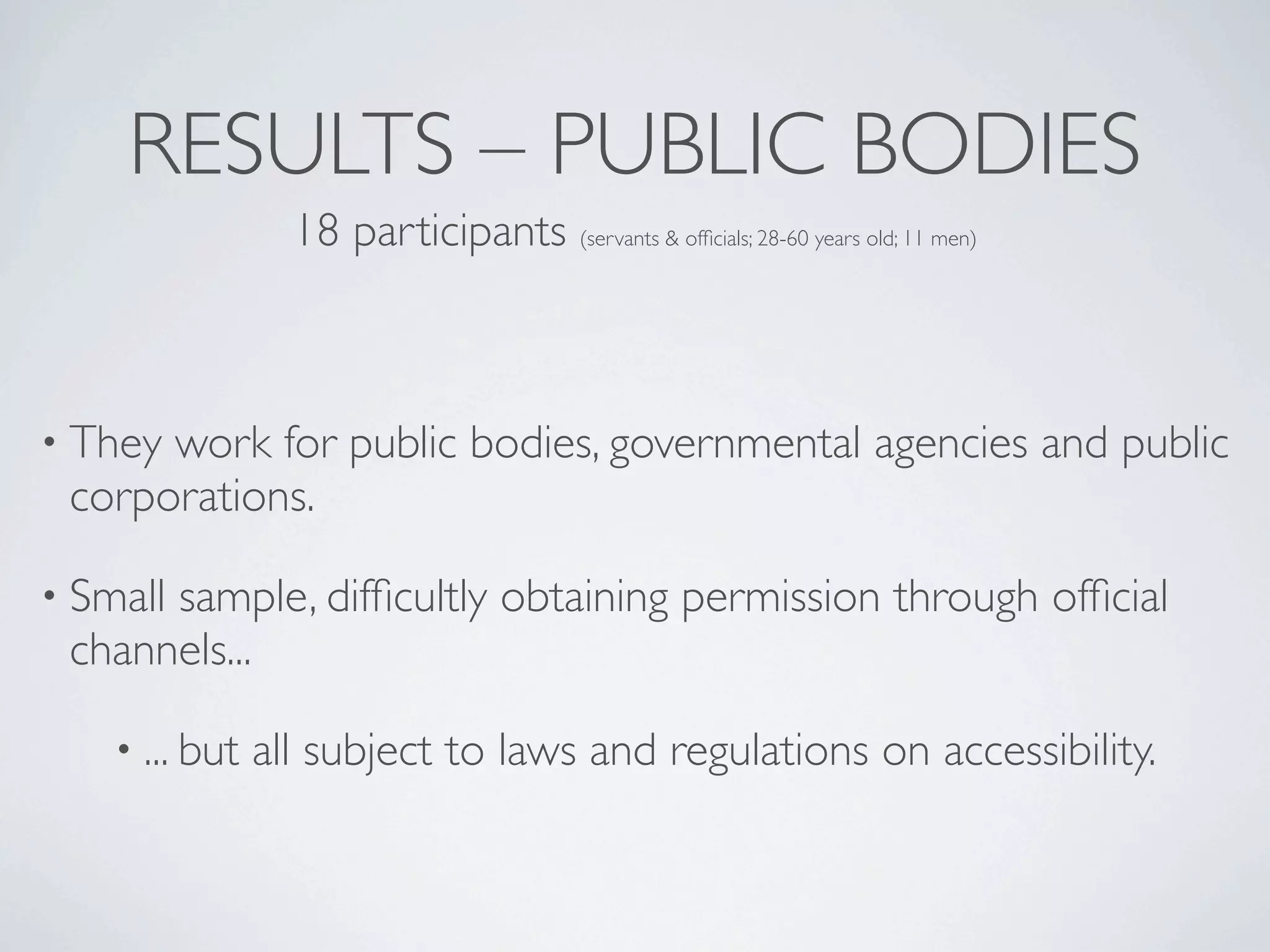 RESULTS – PUBLIC BODIES
                  18 participants (servants & ofﬁcials; 28-60 years old; 11 men)



• Theywork for public bodies, governmental agencies and public
 corporations.

• Small
      sample, difﬁcultly obtaining permission through ofﬁcial
 channels...

    • ... but   all subject to laws and regulations on accessibility.
 