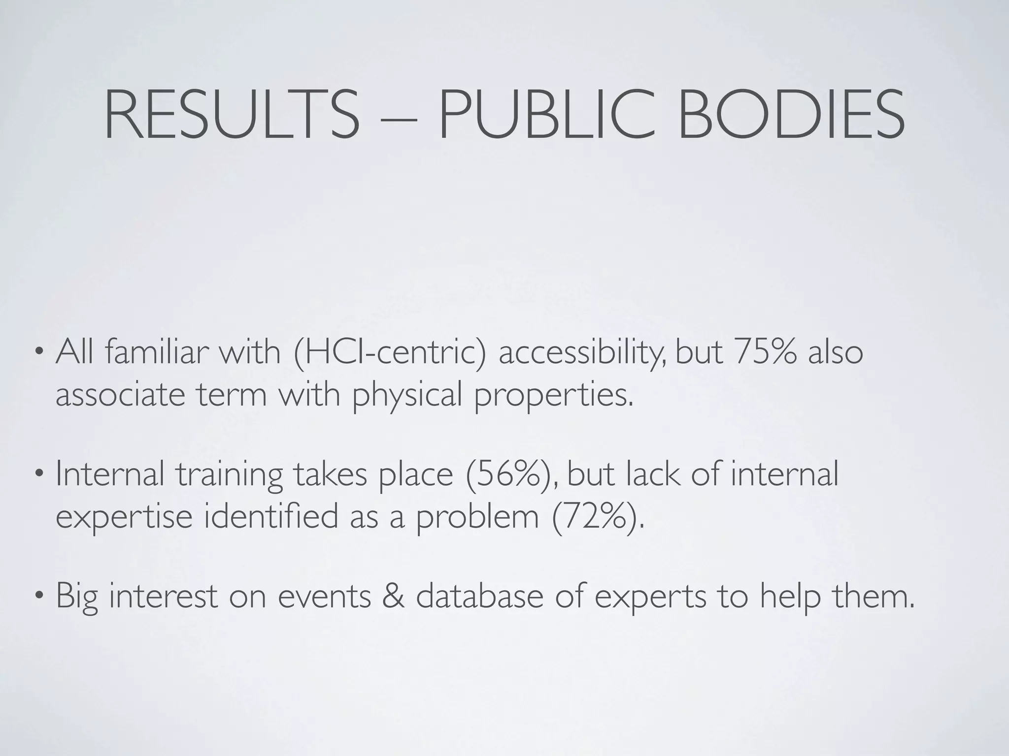 RESULTS – PUBLIC BODIES


• All
    familiar with (HCI-centric) accessibility, but 75% also
 associate term with physical properties.

• Internal
         training takes place (56%), but lack of internal
 expertise identiﬁed as a problem (72%).

• Big   interest on events & database of experts to help them.
 
