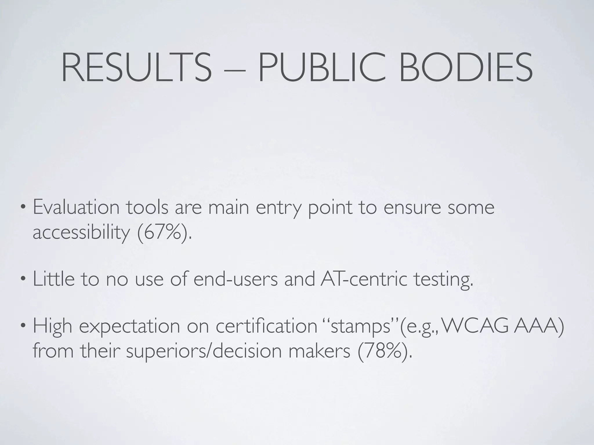 RESULTS – PUBLIC BODIES


• Evaluation  tools are main entry point to ensure some
 accessibility (67%).

• Little   to no use of end-users and AT-centric testing.

• Highexpectation on certiﬁcation “stamps”(e.g., WCAG AAA)
 from their superiors/decision makers (78%).
 