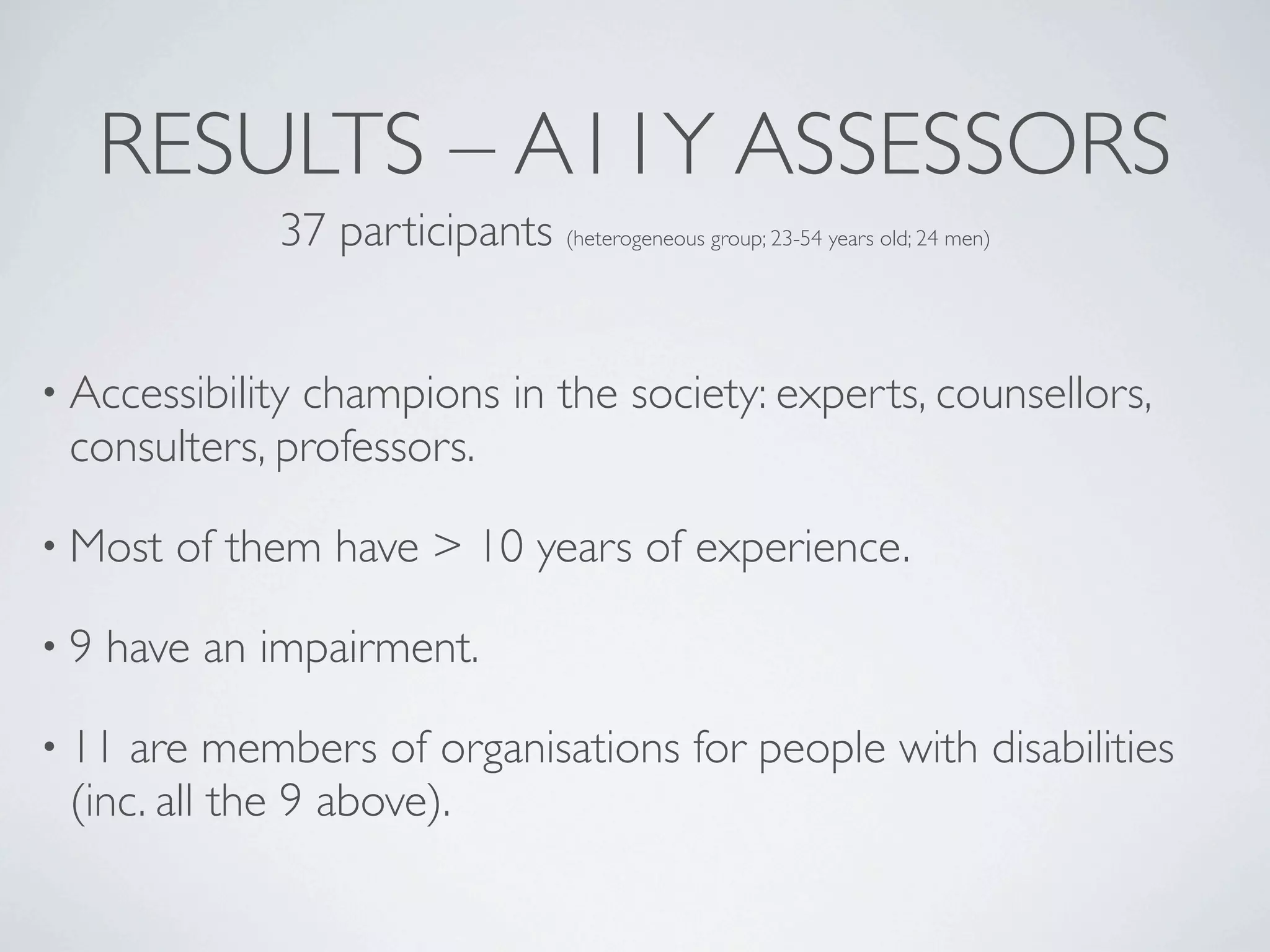 RESULTS – A11Y ASSESSORS
              37 participants (heterogeneous group; 23-54 years old; 24 men)


• Accessibility
              champions in the society: experts, counsellors,
 consulters, professors.

• Most   of them have > 10 years of experience.

•9   have an impairment.

• 11 are members of organisations for people with disabilities
 (inc. all the 9 above).
 