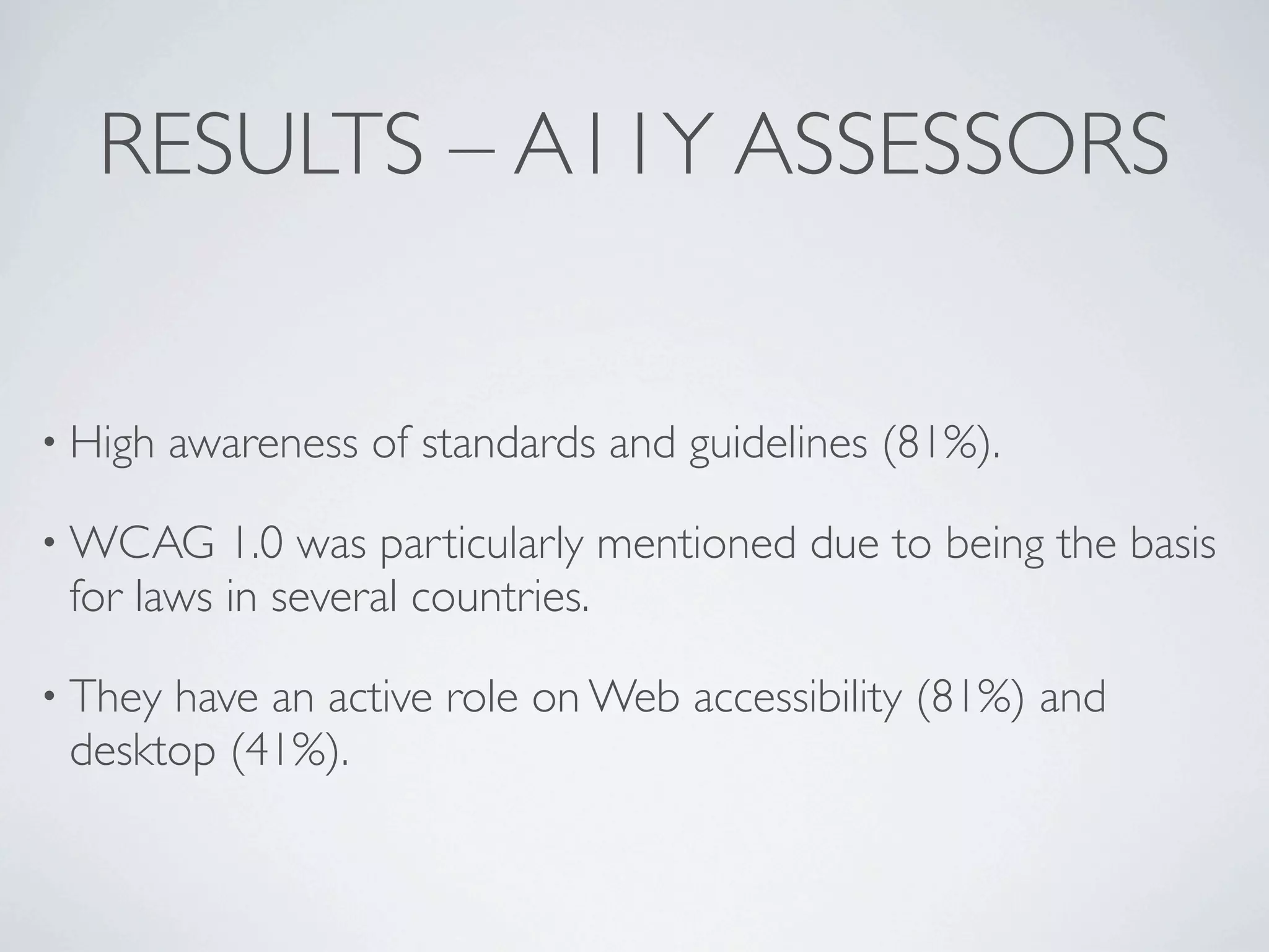 RESULTS – A11Y ASSESSORS


• High   awareness of standards and guidelines (81%).

• WCAG    1.0 was particularly mentioned due to being the basis
 for laws in several countries.

• Theyhave an active role on Web accessibility (81%) and
 desktop (41%).
 