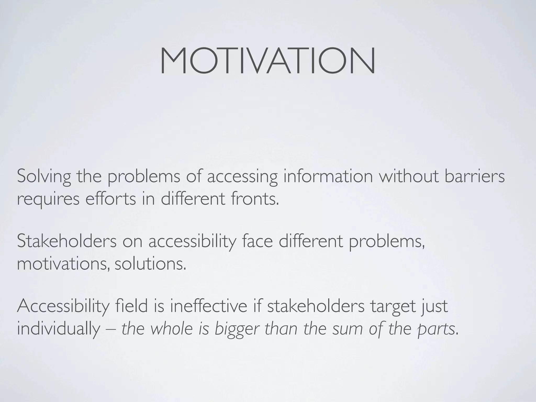 MOTIVATION

Solving the problems of accessing information without barriers
requires efforts in different fronts.

Stakeholders on accessibility face different problems,
motivations, solutions.

Accessibility ﬁeld is ineffective if stakeholders target just
individually – the whole is bigger than the sum of the parts.
 