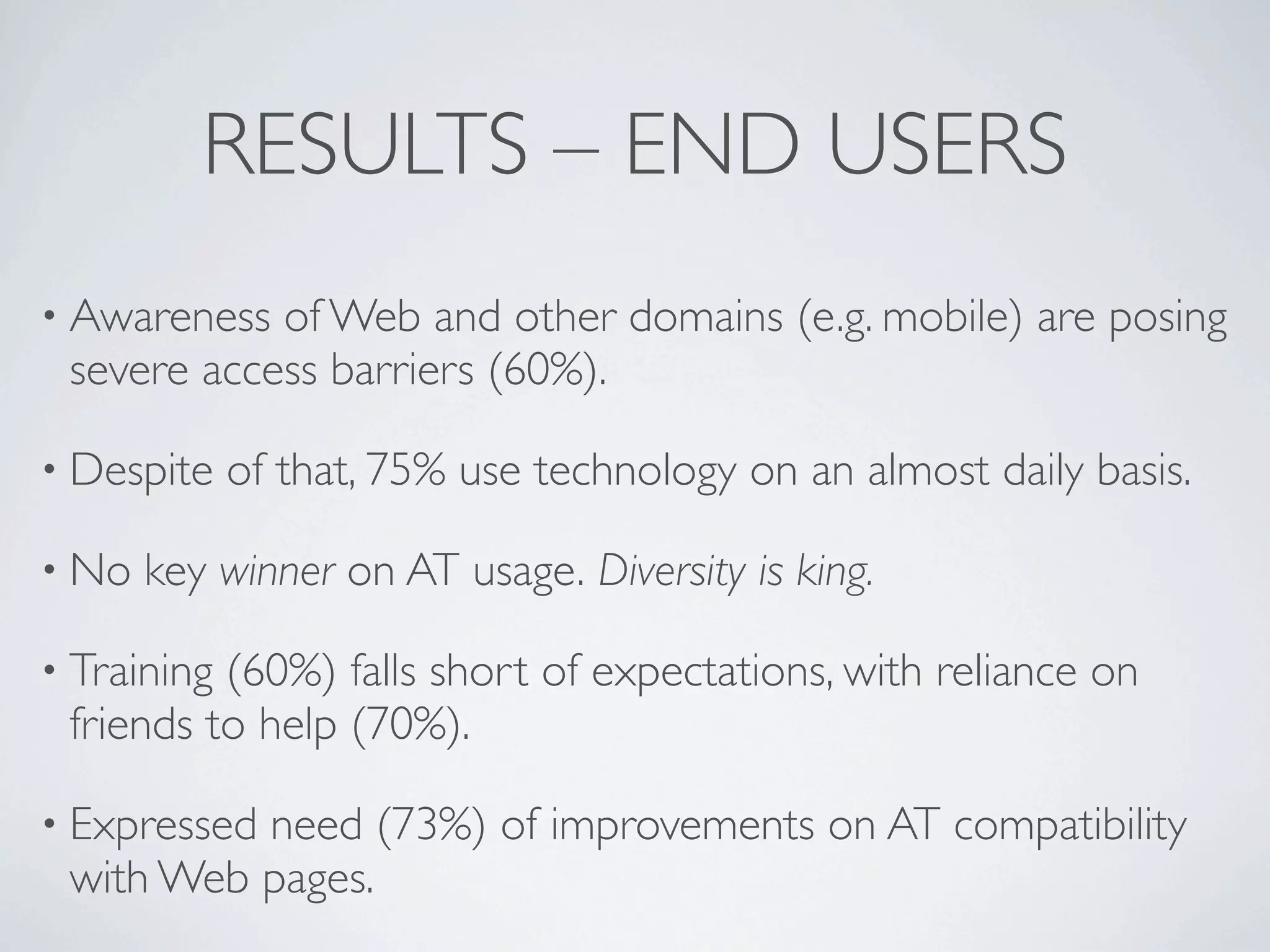 RESULTS – END USERS
• Awareness of Web and other domains (e.g. mobile) are posing
 severe access barriers (60%).

• Despite    of that, 75% use technology on an almost daily basis.

• No   key winner on AT usage. Diversity is king.

• Training(60%) falls short of expectations, with reliance on
 friends to help (70%).

• Expressed
          need (73%) of improvements on AT compatibility
 with Web pages.
 