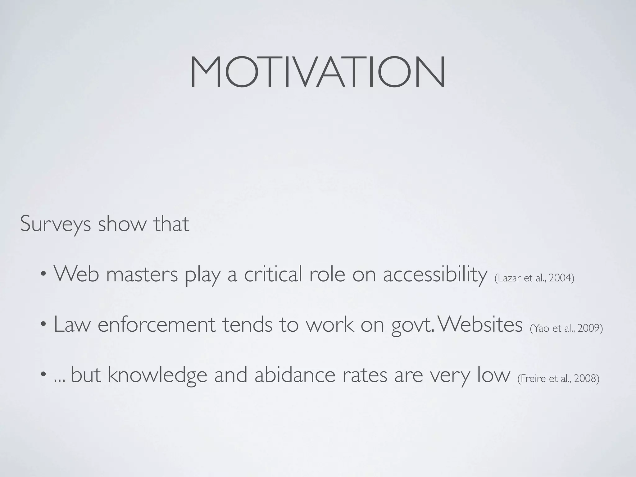 MOTIVATION


Surveys show that

 • Web       masters play a critical role on accessibility (Lazar et al., 2004)

 • Law   enforcement tends to work on govt. Websites (Yao et al., 2009)

 • ... but   knowledge and abidance rates are very low (Freire et al., 2008)
 