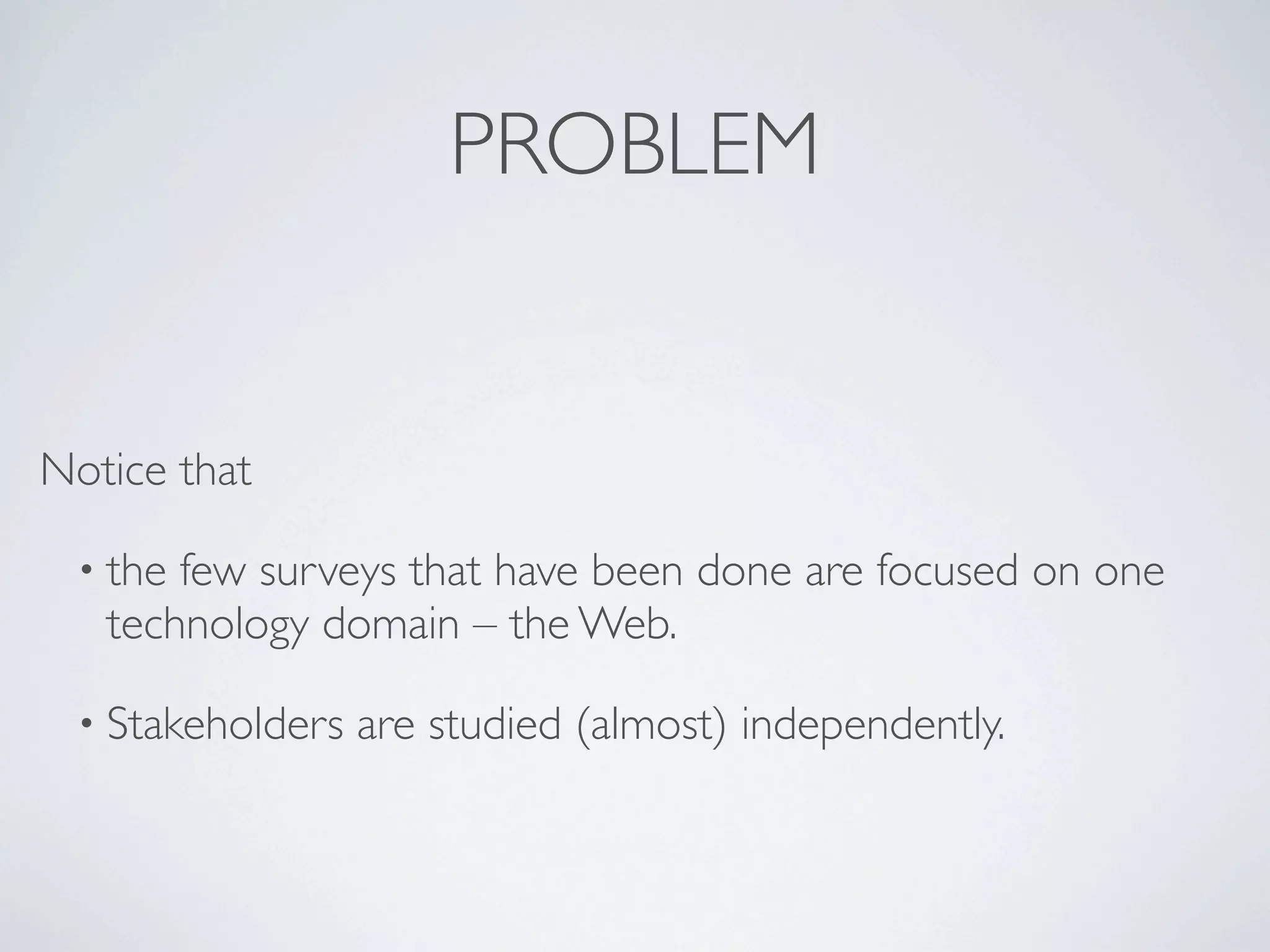 PROBLEM


Notice that

 • the few surveys that have been done are focused on one
   technology domain – the Web.

 • Stakeholders   are studied (almost) independently.
 