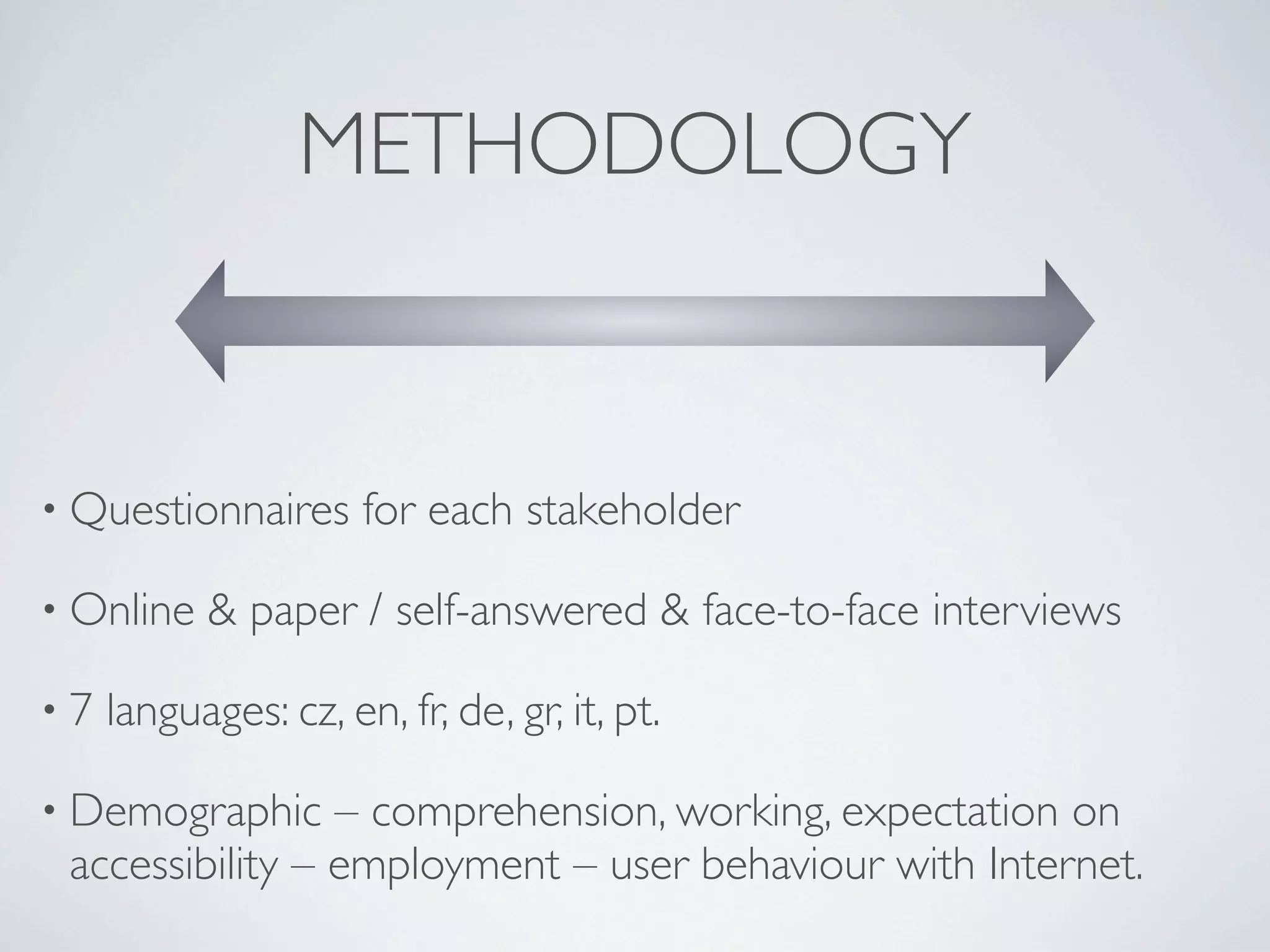 METHODOLOGY


• Questionnaires      for each stakeholder

• Online   & paper / self-answered & face-to-face interviews

•7   languages: cz, en, fr, de, gr, it, pt.

• Demographic    – comprehension, working, expectation on
 accessibility – employment – user behaviour with Internet.
 