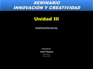 SEMINARIO INNOVACIÓN Y CREATIVIDAD Unidad III INNOVACIÓN SOCIAL Presentado Por:  José Payano MBA, ENG, PG Febrero 2009 