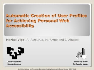 Automatic Creation of User Profiles for Achieving Personal Web Accessibility Markel Vigo , A. Aizpurua, M. Arrue and J. Abascal Laboratory of HCI for Special Needs 11th International Conference on Computers Helping People with Special Needs,  ICCHP 2008 University of the  Basque Country 