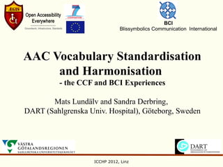 BCI
                               Blissymbolics Communication International




AAC Vocabulary Standardisation
     and Harmonisation
          - the CCF and BCI Experiences

       Mats Lundälv and Sandra Derbring,
DART (Sahlgrenska Univ. Hospital), Göteborg, Sweden




                    ICCHP 2012, Linz
 