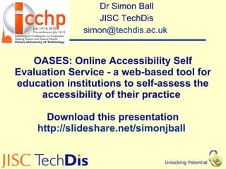 OASES: Online Accessibility Self Evaluation Service - a web-based tool for education institutions to self-assess the accessibility of their practice  Download this presentation http://slideshare.net/simonjball   Dr Simon Ball JISC TechDis [email_address]   