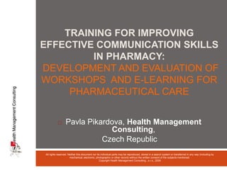 Training for improving effective communication skills in pharmacy:Development and evaluation of workshops  and e-learning for pharmaceutical care ,[object Object],Czech Republic All rights reserved. Neither this document nor its individual parts may be reproduced, stored in a search system or transferred in any way (including by mechanical, electronic, photographic or other record) without the written consent of the subjects mentioned.  Copyright Health Management Consulting , s.r.o., 2009 
