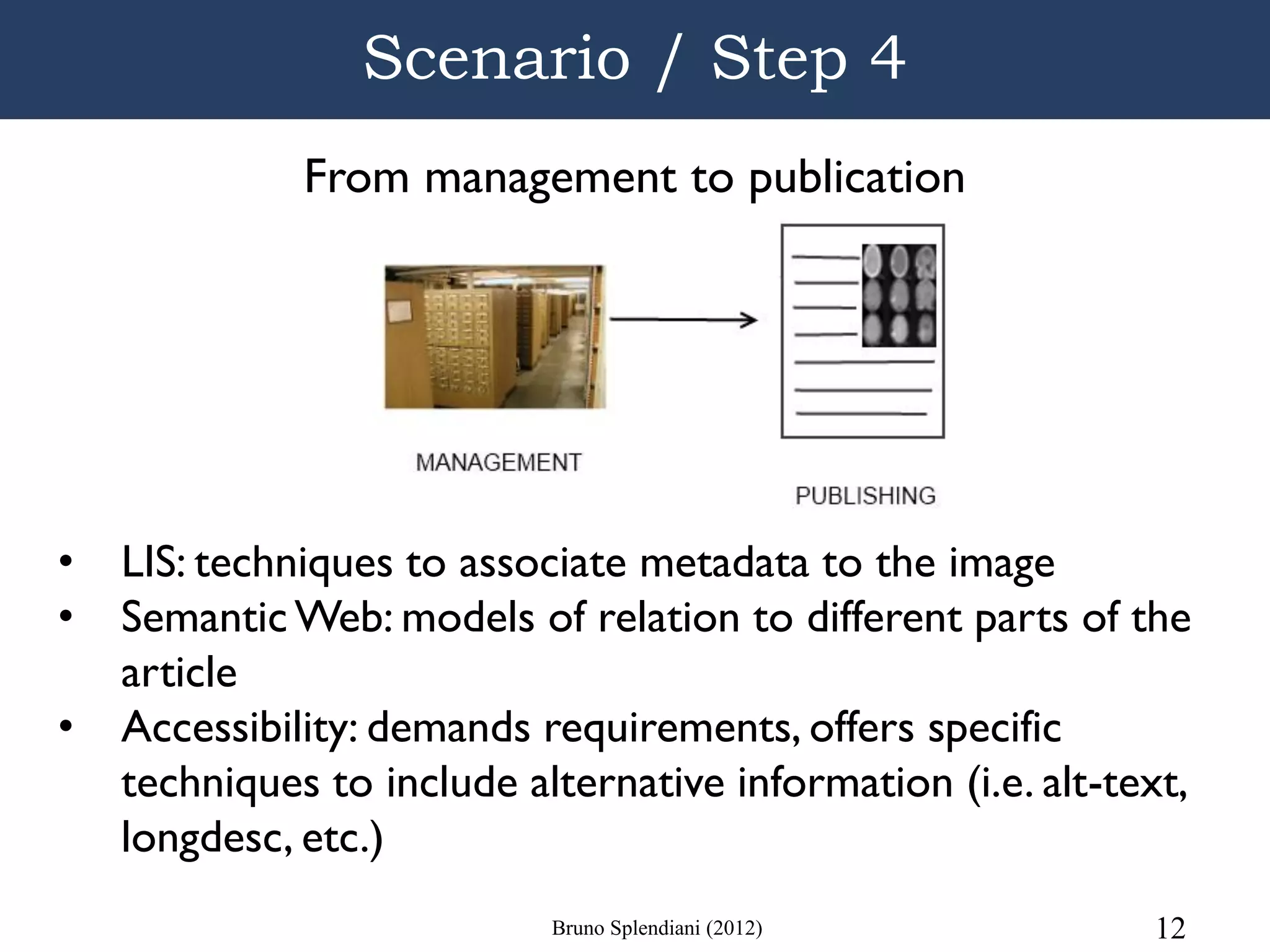 Scenario / Step 4
              From management to publication




•   LIS: techniques to associate metadata to the image
•   Semantic Web: models of relation to different parts of the
    article
•   Accessibility: demands requirements, offers specific
    techniques to include alternative information (i.e. alt-text,
    longdesc, etc.)
                            Bruno Splendiani (2012)           12
 