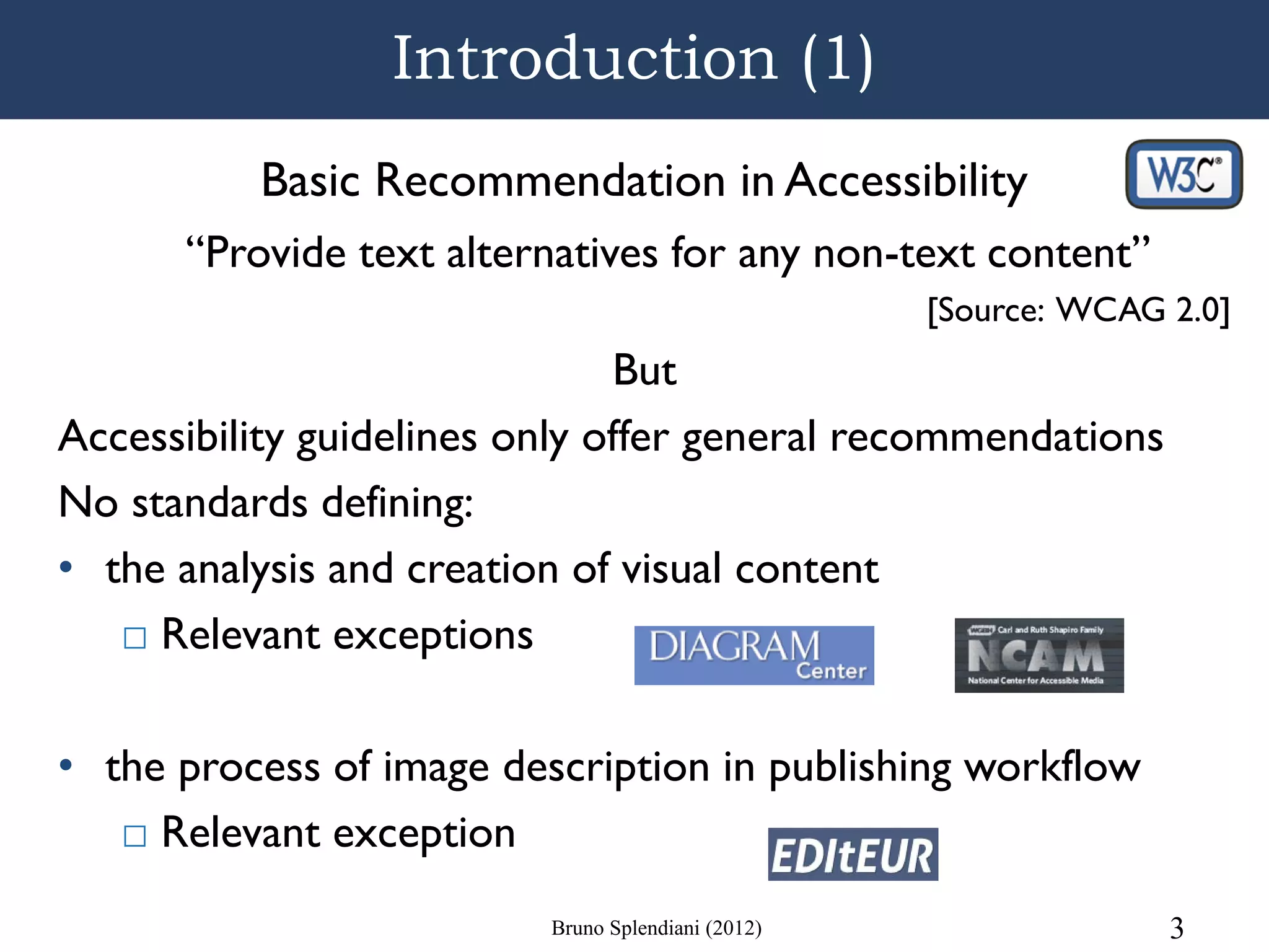 Introduction (1)
          Basic Recommendation in Accessibility
      “Provide text alternatives for any non-text content”
                                                    [Source: WCAG 2.0]
                               But
Accessibility guidelines only offer general recommendations
No standards defining:
• the analysis and creation of visual content
   □ Relevant exceptions

• the process of image description in publishing workflow
   □ Relevant exception
                          Bruno Splendiani (2012)                 3
 