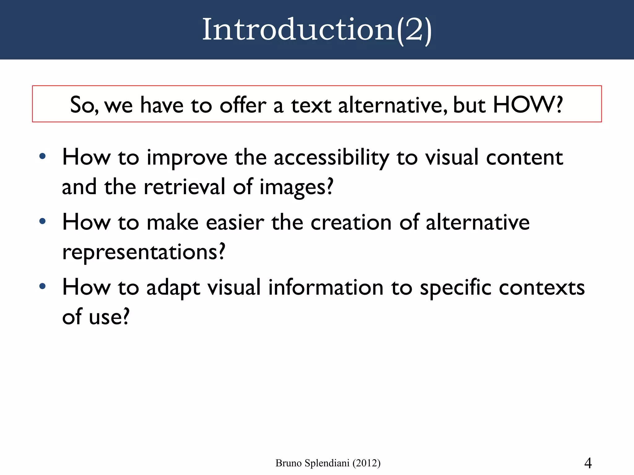 Introduction(2)

   So, we have to offer a text alternative, but HOW?

• How to improve the accessibility to visual content
  and the retrieval of images?
• How to make easier the creation of alternative
  representations?
• How to adapt visual information to specific contexts
  of use?




                       Bruno Splendiani (2012)         4
 