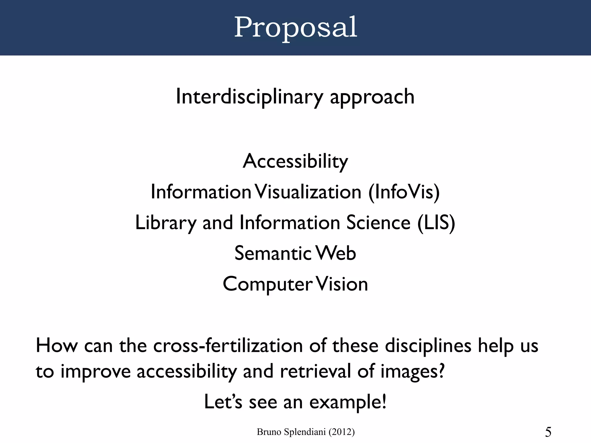 Proposal

                Interdisciplinary approach

                        Accessibility
             Information Visualization (InfoVis)
           Library and Information Science (LIS)
                      Semantic Web
                     Computer Vision

How can the cross-fertilization of these disciplines help us
to improve accessibility and retrieval of images?
                   Let’s see an example!
                          Bruno Splendiani (2012)              5
 