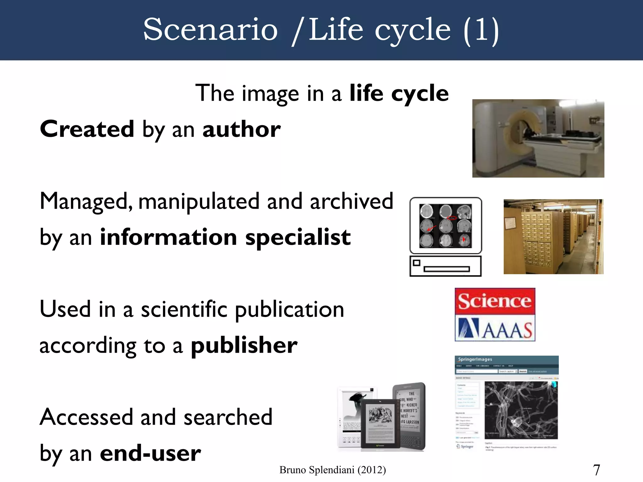 Scenario /Life cycle (1)
             The image in a life cycle
Created by an author

Managed, manipulated and archived
by an information specialist

Used in a scientific publication
according to a publisher

Accessed and searched
by an end-user        Bruno Splendiani (2012)   7
 