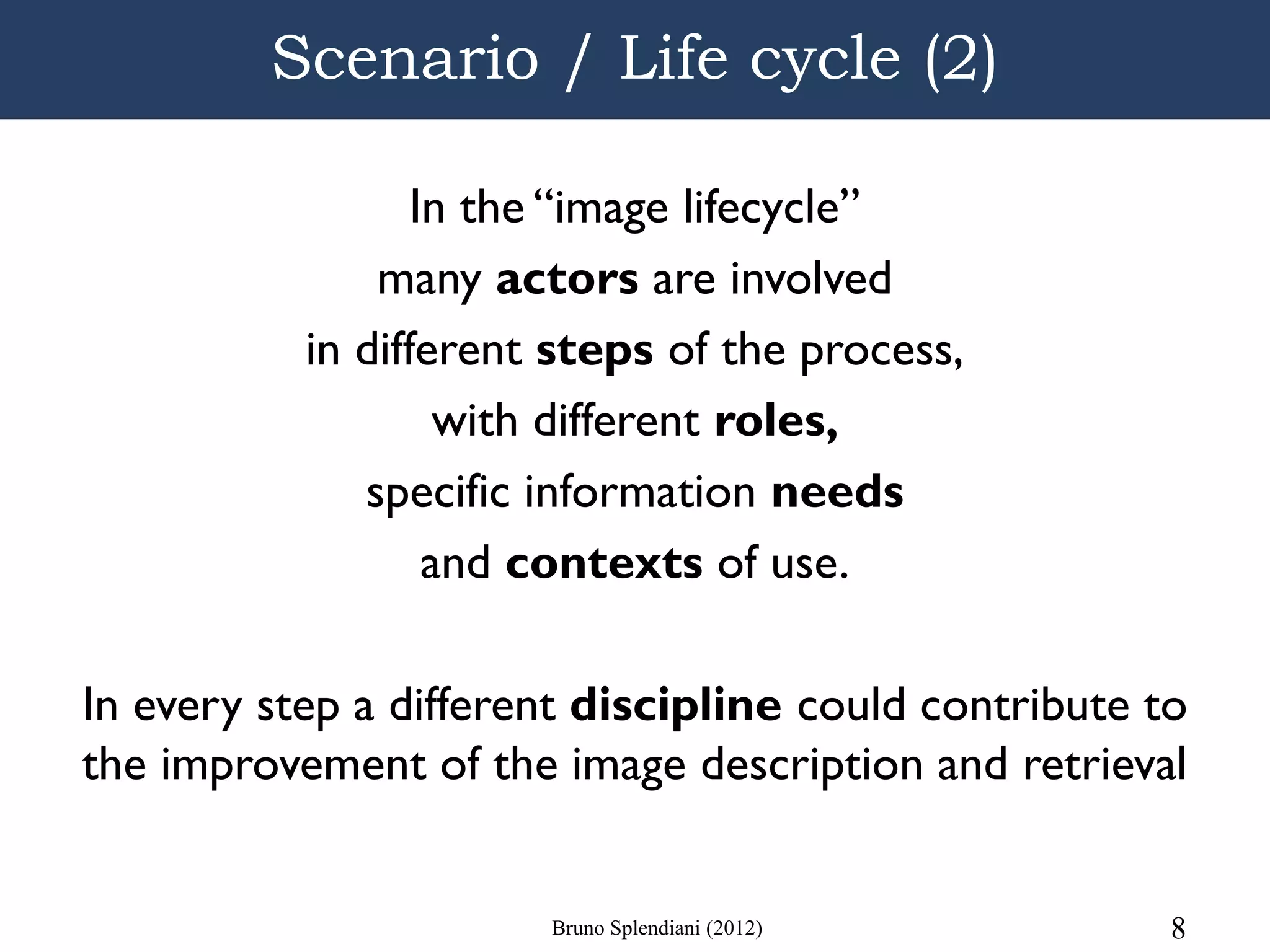 Scenario / Life cycle (2)

                  In the “image lifecycle”
               many actors are involved
           in different steps of the process,
                    with different roles,
              specific information needs
                   and contexts of use.

In every step a different discipline could contribute to
the improvement of the image description and retrieval


                       Bruno Splendiani (2012)         8
 