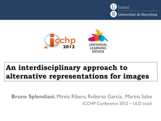 An interdisciplinary approach to
alternative representations for images

 Bruno Splendiani, Mireia Ribera, Roberto García, Marina Salse
                               ICCHP Conference 2012 – ULD track
 