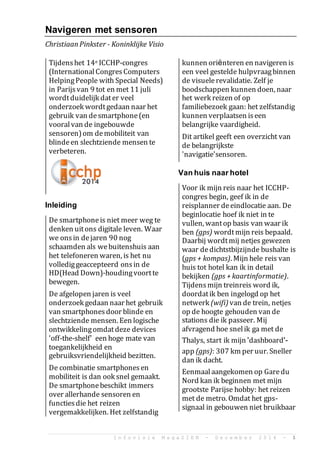 I n f o v i s i e M a g a Z I E N - D e c e m b e r 2 0 1 4 - 1
Navigeren met sensoren
ChristiaanPinkster - Koninklijke Visio
Tijdenshet 14e ICCHP-congres
(InternationalCongresComputers
HelpingPeople with Special Needs)
in Parijsvan 9 tot en met 11 juli
wordtduidelijk dater veel
onderzoek wordtgedaan naar het
gebruik van desmartphone(en
vooralvan de ingebouwde
sensoren)om demobiliteit van
blindeen slechtziende mensen te
verbeteren.
Inleiding
De smartphoneis niet meer weg te
denken uitons digitale leven. Waar
we onsin dejaren 90 nog
schaamden als webuitenshuis aan
het telefoneren waren, is het nu
vollediggeaccepteerd onsin de
HD(Head Down)-houdingvoortte
bewegen.
De afgelopen jaren is veel
onderzoek gedaan naar het gebruik
van smartphonesdoor blinde en
slechtziende mensen. Een logische
ontwikkelingomdatdeze devices
'off-the-shelf' een hoge mate van
toegankelijkheid en
gebruiksvriendelijkheid bezitten.
De combinatie smartphonesen
mobiliteit is dan ook snel gemaakt.
De smartphonebeschikt immers
over allerhande sensoren en
functiesdie het reizen
vergemakkelijken. Het zelfstandig
kunnen ori?nteren en navigeren is
een veel gestelde hulpvraagbinnen
de visuelerevalidatie. Zelf je
boodschappen kunnen doen, naar
het werk reizen of op
familiebezoek gaan: het zelfstandig
kunnen verplaatsen iseen
belangrijke vaardigheid.
Dit artikel geeft een overzicht van
de belangrijkste
'navigatie'sensoren.
Van huis naar hotel
Voor ik mijn reis naar het ICCHP-
congres begin, geef ik in de
reisplanner deeindlocatie aan. De
beginlocatie hoef ik niet in te
vullen, wantop basis van waar ik
ben (gps) wordtmijn reis bepaald.
Daarbij wordtmij netjes gewezen
waar dedichtstbijzijnde bushalte is
(gps + kompas). Mijn hele reis van
huis tot hotel kan ik in detail
bekijken (gps + kaartinformatie).
Tijdensmijn treinreis word ik,
doordatik ben ingelogd op het
netwerk (wifi) van de trein, netjes
op de hoogte gehouden van de
stations die ik passeer. Mij
afvragend hoe snelik ga met de
Thalys, start ik mijn 'dashboard'-
app (gps): 307 km per uur. Sneller
dan ik dacht.
Eenmaalaangekomen op Garedu
Nord kan ik beginnen met mijn
grootste Parijse hobby: het reizen
met de metro. Omdat het gps-
signaal in gebouwen niet bruikbaar
 