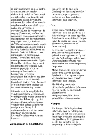 2 - I n f o v i s i e M a g a Z I E N - D e c e m b e r 2 0 1 4
is, start ik demetro-app. De metro-
app maakt contact met het
dichtstbijzijnde baken (bluetooth)
om te bepalen waar ik mij in het
gigantische station bevind. Om
mijn metrolijn te bereiken moet ik
nogal een stukjelopen. 300 meter
rechtdoor (gyroscoop +
acceleratie), aan derechterkant de
trap op (barometer), na50 meter
(gyroscoop + acceleratie) demetro-
ingang nemen aan de rechterhand,
trap af (barometer). Hetbaken
(RFID) op de onderstetrede van de
trap geeft aan dat ik goed zit: lijn 2
richting Porte Dauphin. Zoalshet
hoort in Parijs zit ik binnen twee
minuten in een volgestouwde
metro. Tweehaltes en ik kan
uitstappen op metrostation Pigalle.
Hoewel het niet kan missen, geeft
mijn smartphonetoch nog even
een seintje (wifi) dat ik kan
uitstappen. Eenmaalweer
bovengrondsweetmn
smartphonedat het hotel nog200
meter lopen is en zich aan de
linkerhand bevindt(gps + kompas).
Mn camera herkent het logo van
het hotel: bestemmingbereikt.
Mijn reis geeft demogelijkheden
van de smartphoneweer op basis
van de gevolgdepresentaties op de
conferentie. Helaas zijn nogniet
alle mogelijkheden beschikbaar.
Vooral op het gebied van indoor-
navigatie wordtnog druk
onderzochthoe we tot een breed
inzetbaar, nauwkeurigen
kosteneffectief systeem kunnen
komen.
Zintuigen van de smartphone
Sensoren zijn de zintuigen
(voelers) van desmartphone. Ze
nemen deomgevingwaar en
proberen onsdaar bruikbare
informatieover te geven.
Gps
De gps-sensor biedt degebruiker
informatieover zijn positie op de
aarde in lengte- en breedtegraden.
Door kaartinformatietoe te voegen
krijgt de positie een naam (meestal
plaatsnaam, straatnaam en
huisnummer).
Bekendenavigatiesoftwarezoals
TomTom en Navigon maken
gebruik van degps-sensor. Op de
website 'kijkophulpmiddelen.com'
wordtnavigatiesoftwarevoor
mensen met een visuelebeperking
besproken.
Met detoename in het gebruik van
sociale media, zoals Twitter,
Facebook en Foursquarekrijgen
we steeds meer 'toegevoegde'
informatieover locaties.
Met Blindsquarekun je
bijvoorbeeld praktische informatie
over de positie delen zoals de
plaats van een
voetgangersstoplicht of een
gevaarlijke verkeerssituatie.
Kompas
Het kompas biedt de gebruiker
informatieover derichting, ten
opzichte van het noorden. Samen
met de gps-sensor is het mogelijk
een goed beeld te krijgen van de
positie ten opzichte van de
omgeving. De dichtstbijzijnde
 