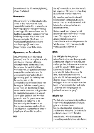 I n f o v i s i e M a g a Z I E N - D e c e m b e r 2 0 1 4 - 3
brievenbusisop 50 meter (afstand),
3 uur (richting).
Barometer
De barometerwordtnietgebruikt,
zoals je zou verwachten, voor
weersinformatie. Het is vooral een
toevoeging op de hoogtebepaling
van de gps. Het veranderen van de
luchtdruk geeft het veranderen van
de hoogte weer. Met namevoor
indoornavigatie(denk aan een
winkelcentrum metmeerdere
verdiepingen)kan dateen
toegevoegde waardehebben.
Gyroscoop en Acceleratie
De gyroscoop meetbeweging
(rotatie) van de smartphonein alle
richtingen (3 assen). Door je
smartphonete kantelen zal het
beeld naar de kantelrichting
verschuiven. Degyroscoop wordt
meestal in combinatie met de
acceleratiesensorgebruikt. De
gyroscoop geeft de richting van
beweging aan en de
acceleratiesensor desnelheid van
bewegen. Behalvein veel games,
zoals race- en doolhofspelletjes,
worden diesensoren ook gebruikt
in navigatietoepassingen. Vooral
als er geen gebruik kan worden
gemaakt van de gps-sensor zoals
bijvoorbeeld het geval is bij
indoornavigatie. Desensoren
kunnen dan worden gebruiktals
'intelligente' stappenteller om de
afgelegde afstand te bepalen.
Wifi
De wifi-sensor kan, meteen bereik
tot ongeveer 30 meter, verbinding
maken met een wifi-netwerk.
Op steeds meer locaties is wifi
beschikbaar: in treinen, bussen,
restaurantsen winkelswordtwifi
bijvoorbeeld aangeboden als
informatiebron.
Het netwerk kan bijvoorbeeld
informatiezenden over delocatie
zoals "de volgendehalte is
Amsterdam Centraal"of
aanvullendeinformatiegeven zoals
"de bus naar Hilversum vertrekt
vandaagvanaf perron 3".
RFID
De RFID(Radio Frequency
Identification)-sensor kan op korte
afstand, tot ongeveer 3 meter, via
radiosignalen, informatielezen van
een RFID-zender. RFID-zenders
kunnen als'baken' worden
gebruikt bij het ori?nteren. De
RFID-bakensworden vooral
gebruikt bij indoornavigatie. Denk
daarbij bijvoorbeeld aan het
uitleggen waar dereceptie van het
hotel is: dereceptie bevindtzich
10 meter nade ingang aan de
rechterkant van de gang.
Bluetooth
Via het bluetooth radiosignaalkan
een verbindingtot stand worden
gebracht tussen twee
bluetoothapparaten om data en
audio uit te wisselen. Demaximale
afstand is ongeveer 10 meter.
Net als RFID wordtbluetooth
vooralingezet als informatie-baken
 