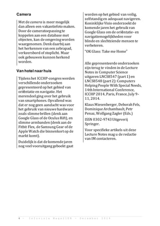 4 - I n f o v i s i e M a g a Z I E N - D e c e m b e r 2 0 1 4
Camera
Met decamera is meer mogelijk
dan alleen een vakantiefoto maken.
Door de cameratoepassingte
koppelen aan een database met
objecten, kan deomgevingworden
waargenomen. Denk daarbij aan
het herkennen van een zebrapad,
verkeersbord of stoplicht. Maar
ook gebouwen kunnen herkend
worden.
Van hotel naar huis
Tijdenshet ICCHP-congreswerden
verschillendeonderzoeken
gepresenteerd op het gebied van
ori?ntatie en navigatie. Het
merendeelging over het gebruik
van smartphones. Opvallend was
dat er nog geen aandacht wasvoor
het gebruik van nieuwehardware
zoals slimmebrillen (denk aan
Google Glass of de OculusRift), en
slimme armbanden (denk aan de
Fitbit Flex, deSamsungGear of de
AppleWatch die binnenkortop de
markt komt).
Duidelijk is dat dekomendejaren
nog veelvooruitganggeboekt gaat
worden op het gebied van veilig,
zelfstandigen adequaat navigeren.
Koninklijke Visio onderzoektde
komendejaren het gebruik van
Google Glass om de ori?ntatie- en
navigatiemogelijkheden voor
blindeen slechtziende mensen te
verbeteren.
OK Glass: Take me Home
Alle gepresenteerdeonderzoeken
zijn terug te vinden in deLecture
Notes in Computer Science
uitgaven LNCS8547 (part1)en
LNCS8548 (part2): Computers
HelpingPeople With Special Needs,
14thInternational Conference,
ICCHP 2014, Paris, France, July 9-
11, 2014.
KlausMiesenberger, DeborahFels,
DominiqueArchambault, Petr
Penaz, WolfgangZagler (Eds.)
ISSN 0302-9743Uitgeverij
Springer.
Voor specifieke artikels uit deze
Lecture Notes mag u deredactie
van IM contacteren.
 