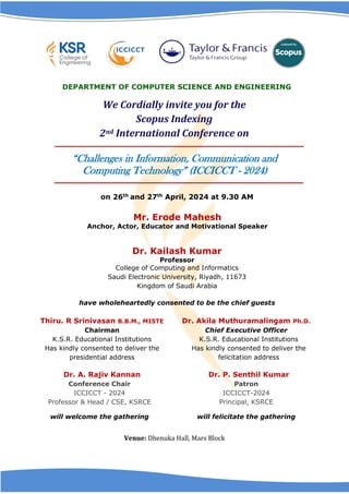 on 26th and 27th April, 2024 at 9.30 AM
Mr. Erode Mahesh
Anchor, Actor, Educator and Motivational Speaker
Dr. Kailash Kumar
Professor
College of Computing and Informatics
Saudi Electronic University, Riyadh, 11673
Kingdom of Saudi Arabia
have wholeheartedly consented to be the chief guests
Thiru. R Srinivasan B.B.M., MISTE
Chairman
K.S.R. Educational Institutions
Has kindly consented to deliver the
presidential address
Dr. Akila Muthuramalingam Ph.D.
Chief Executive Officer
K.S.R. Educational Institutions
Has kindly consented to deliver the
felicitation address
Dr. A. Rajiv Kannan
Conference Chair
ICCICCT - 2024
Professor & Head / CSE, KSRCE
will welcome the gathering
Dr. P. Senthil Kumar
Patron
ICCICCT-2024
Principal, KSRCE
will felicitate the gathering
Venue: Dhenuka Hall, Mars Block
DEPARTMENT OF COMPUTER SCIENCE AND ENGINEERING
We Cordially invite you for the
Scopus Indexing
2nd International Conference on
“Challenges in Information, Communication and
Computing Technology” (ICCICCT - 2024)
 