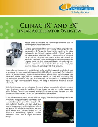 Clinac iX™ and eX™
               Linear Accelerator Overview

                           Medical linear accelerators are computerized machines used for
                           delivering radiotherapy treatments.

                           Standing approximately 9 feet tall by nearly 15 feet long and weigh-
                           ing as much as 18,700 pounds, the accelerator consists of five major
                           components: an electronics cabinet called a “stand” housing a
                           microwave energy generating source; a rotating gantry containing
                           the accelerator structure that rotates around the patient; an
                           adjustable treatment couch; an imaging device for pinpointing the
                           targeted tumor just prior to each treatment, and operating elec-
                           tronics. Accelerators are located within specially constructed
                           concrete treatment rooms to provide X-ray shielding.

In operation, microwave energy, similar to that used in satellite television transmission, is used
to accelerate electrons to nearly the speed of light (186,000 miles per second). They attain this
velocity in a short distance, typically one meter or less. As they reach maximum speed they
collide with a metal target, which in turn releases photons, or X-rays, with such energy they
are measured in millions of volts (MV). Certain models can be switched so that the electrons
bypass the target for direct electron therapy. This energy is measured in millions of electron
volts (MeV).

Radiation oncologists and physicists use electron or photon therapies for different types of
cancer treatments. Generally speaking, photons (X-rays) are used for treating tumors deep
within the body. Electrons, which cannot penetrate deep tissue, are used for more superficial
disease including some skin cancers and shallow head and neck lesions.

As the radiation strikes human tissue it produces (largely from naturally occurring water in the
body) highly energized ions that are lethat to both
normal and malignant cells. While all cells suffer
from radiation, healthy cells can adapt over
successive regenerative cycles. Malignant cells do
not possess this adaptation mechanism and thus
do not survive, a fact that generally dictates the
practice of administering repeated radiation
treatments rather than a single blockbuster
dosage.
 